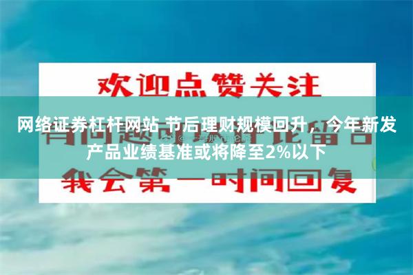 网络证券杠杆网站 节后理财规模回升，今年新发产品业绩基准或将降至2%以下