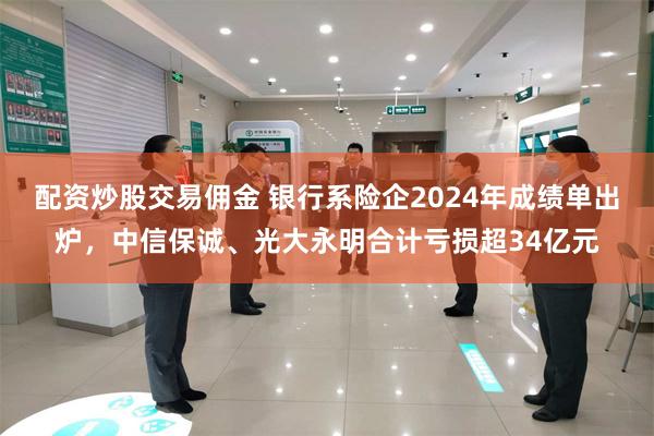 配资炒股交易佣金 银行系险企2024年成绩单出炉，中信保诚、光大永明合计亏损超34亿元