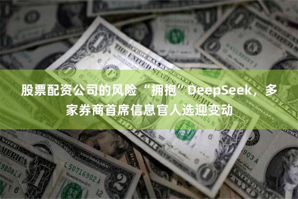 股票配资公司的风险 “拥抱”DeepSeek，多家券商首席信息官人选迎变动