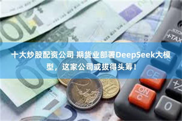 十大炒股配资公司 期货业部署DeepSeek大模型，这家公司或拔得头筹！