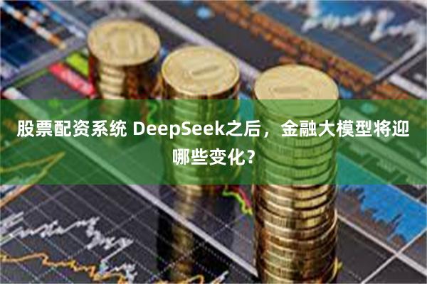 股票配资系统 DeepSeek之后，金融大模型将迎哪些变化？