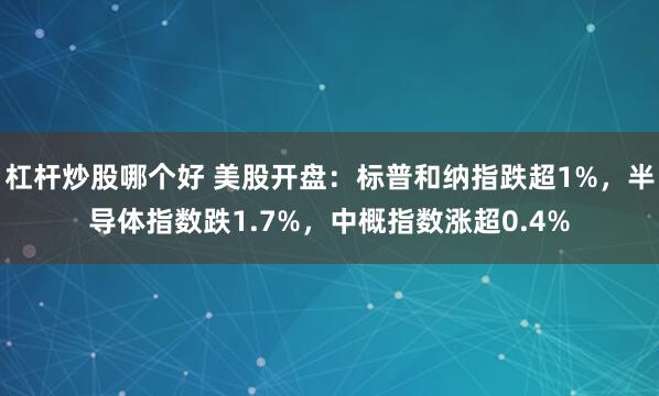 杠杆炒股哪个好 美股开盘：标普和纳指跌超1%，半导体指数跌1.7%，中概指数涨超0.4%