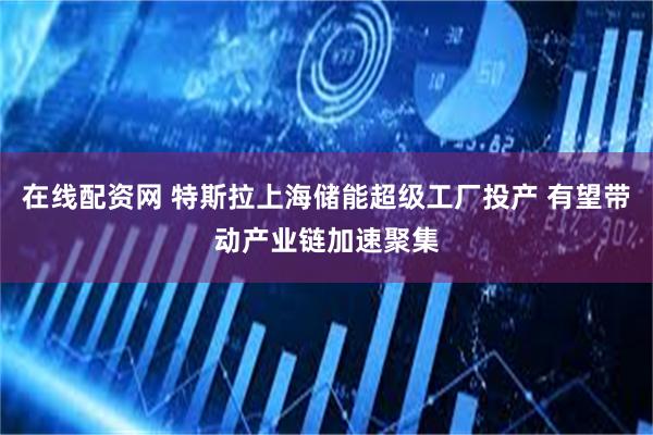 在线配资网 特斯拉上海储能超级工厂投产 有望带动产业链加速聚集