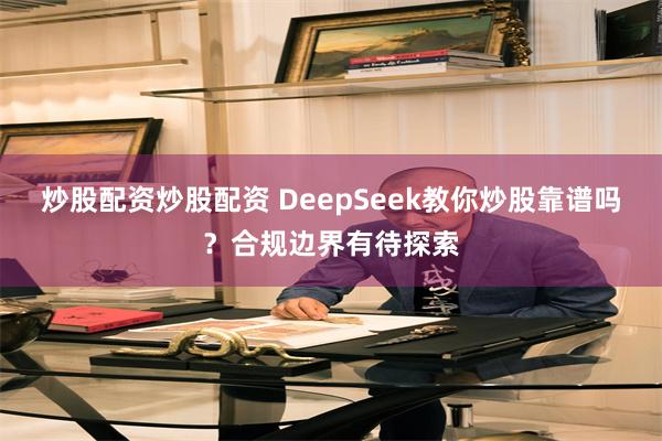 炒股配资炒股配资 DeepSeek教你炒股靠谱吗？合规边界有待探索