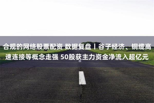 合规的网络股票配资 数据复盘丨谷子经济、铜缆高速连接等概念走强 50股获主力资金净流入超亿元