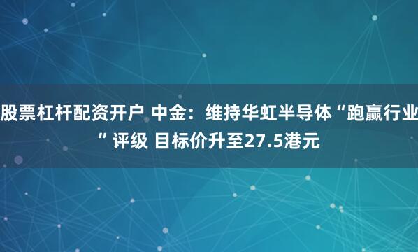 股票杠杆配资开户 中金：维持华虹半导体“跑赢行业”评级 目标价升至27.5港元