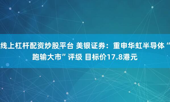 线上杠杆配资炒股平台 美银证券：重申华虹半导体“跑输大市”评级 目标价17.8港元