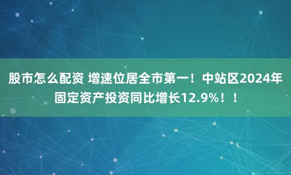 股市怎么配资 增速位居全市第一！中站区2024年固定资产投资同比增长12.9%！！