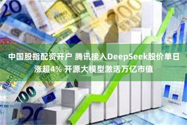 中国股指配资开户 腾讯接入DeepSeek股价单日涨超4% 开源大模型激活万亿市值