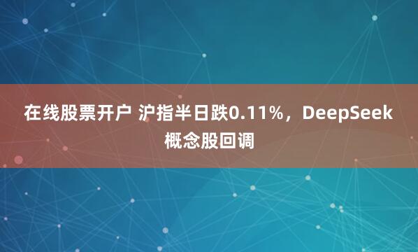 在线股票开户 沪指半日跌0.11%，DeepSeek概念股回调