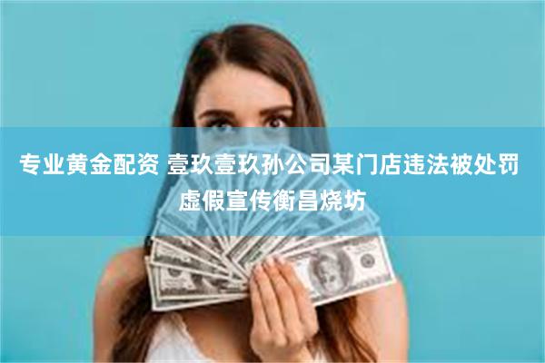 专业黄金配资 壹玖壹玖孙公司某门店违法被处罚 虚假宣传衡昌烧坊