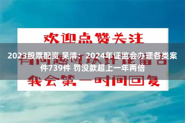 2023股票配资 吴清：2024年证监会办理各类案件739件 罚没款超上一年两倍