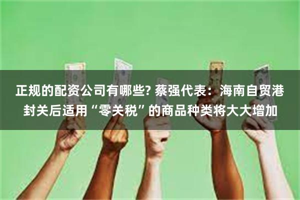 正规的配资公司有哪些? 蔡强代表：海南自贸港封关后适用“零关税”的商品种类将大大增加